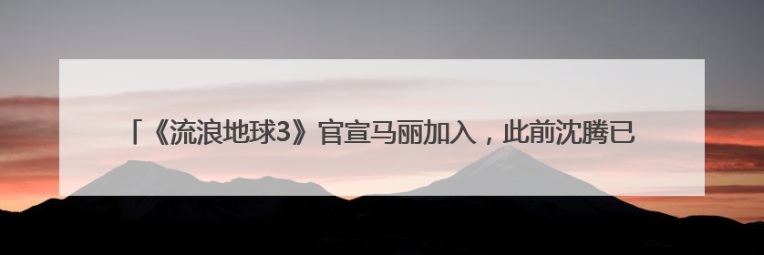《流浪地球3》官宣马丽加入，此前沈腾已加盟，两人《独行月球》后再合作科幻电影