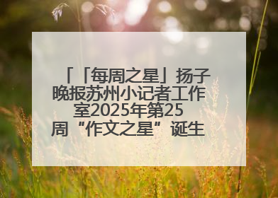 「每周之星」扬子晚报苏州小记者工作室2025年第25周“作文之星”诞生啦，快来领奖