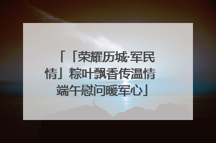 「荣耀历城·军民情」粽叶飘香传温情 端午慰问暖军心