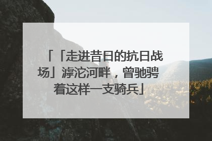 「走进昔日的抗日战场」滹沱河畔，曾驰骋着这样一支骑兵