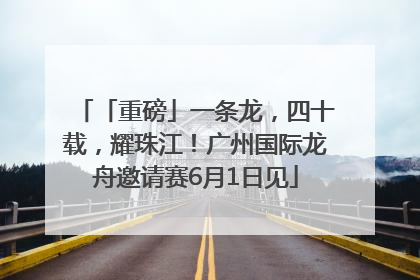 「重磅」一条龙，四十载，耀珠江！广州国际龙舟邀请赛6月1日见