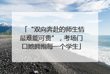“双向奔赴的师生情最难能可贵”，考场门口她拥抱每一个学生