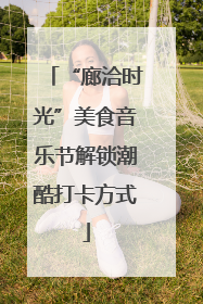 “廊洽时光”美食音乐节解锁潮酷打卡方式