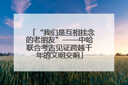 “我们是互相挂念的老朋友”——中哈联合考古见证跨越千年的文明交响