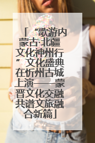 “歌游内蒙古·北疆文化神州行”文化盛典在忻州古城上演——蒙晋文化交融共谱文旅融合新篇