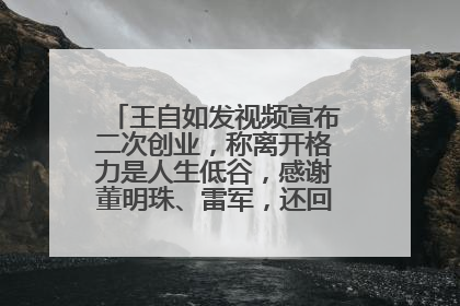 王自如发视频宣布二次创业，称离开格力是人生低谷，感谢董明珠、雷军，还回应了“工资条”：清楚自己要什么……