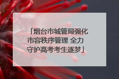 烟台市城管局强化市容秩序管理 全力守护高考考生逐梦