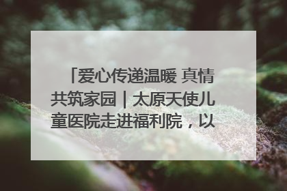 爱心传递温暖 真情共筑家园｜太原天使儿童医院走进福利院，以爱守护童真笑颜！