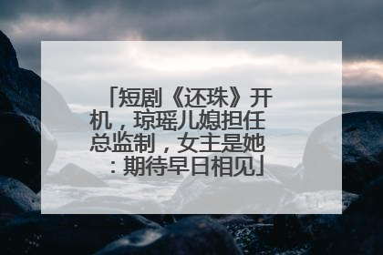 短剧《还珠》开机，琼瑶儿媳担任总监制，女主是她：期待早日相见