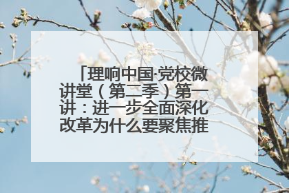 理响中国·党校微讲堂（第二季）第一讲：进一步全面深化改革为什么要聚焦推进中国式现代化