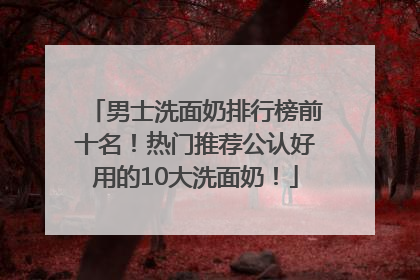 男士洗面奶排行榜前十名！热门推荐公认好用的10大洗面奶！