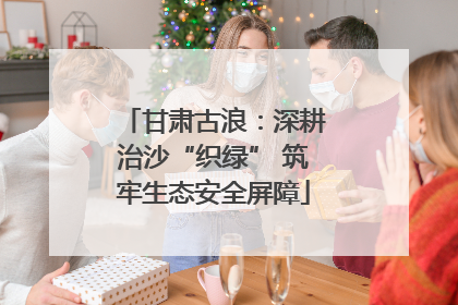 甘肃古浪：深耕治沙“织绿” 筑牢生态安全屏障