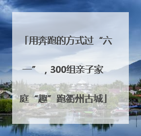 用奔跑的方式过“六一”，300组亲子家庭“趣”跑衢州古城