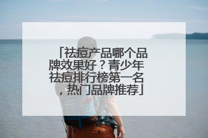 祛痘产品哪个品牌效果好？青少年祛痘排行榜第一名，热门品牌推荐