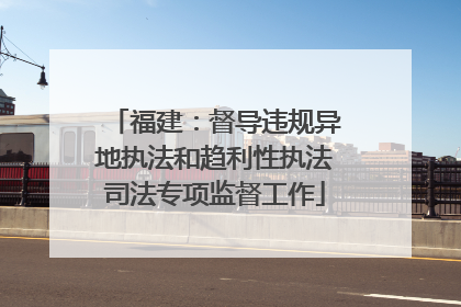 福建：督导违规异地执法和趋利性执法司法专项监督工作