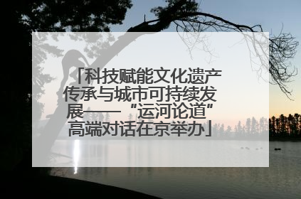 科技赋能文化遗产传承与城市可持续发展——“运河论道”高端对话在京举办