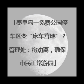 秦皇岛一免费公园停车区变“床车营地”？管理处：将劝离，确保市民正常游园