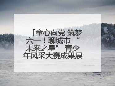 童心向党 筑梦六一！聊城市 “未来之星” 青少年风采大赛成果展示活动圆满成功
