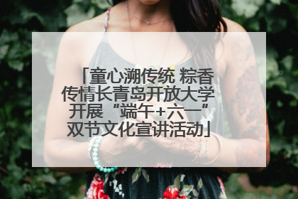 童心溯传统 粽香传情长青岛开放大学开展“端午+六一”双节文化宣讲活动