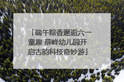 端午粽香邂逅六一童趣 薛峰幼儿园开启古韵科技奇妙游