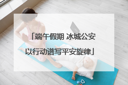 端午假期 冰城公安以行动谱写平安旋律