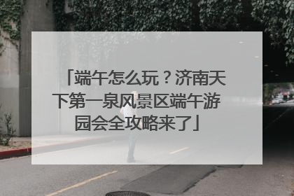 端午怎么玩？济南天下第一泉风景区端午游园会全攻略来了