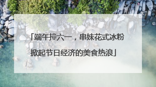 端午撞六一，串妹花式冰粉掀起节日经济的美食热浪