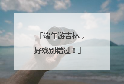 端午游吉林，好戏别错过！