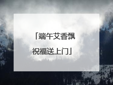 端午艾香飘 祝福送上门