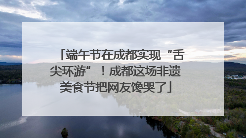 端午节在成都实现“舌尖环游”！成都这场非遗美食节把网友馋哭了