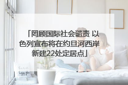 罔顾国际社会谴责 以色列宣布将在约旦河西岸新建22处定居点
