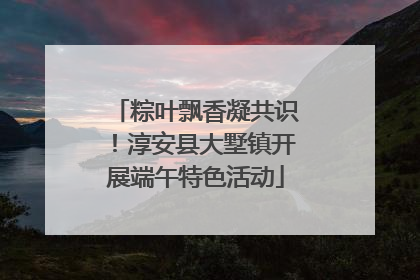 粽叶飘香凝共识！淳安县大墅镇开展端午特色活动