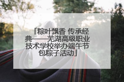 粽叶飘香 传承经典——芜湖高级职业技术学校举办端午节包粽子活动