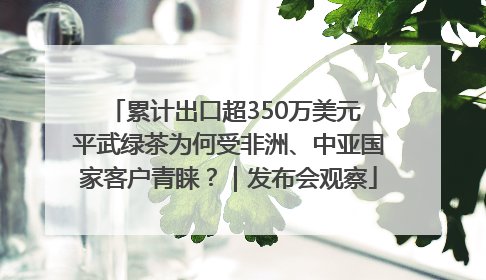 累计出口超350万美元 平武绿茶为何受非洲、中亚国家客户青睐？｜发布会观察