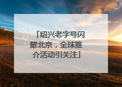 绍兴老字号闪耀北京，全球推介活动引关注