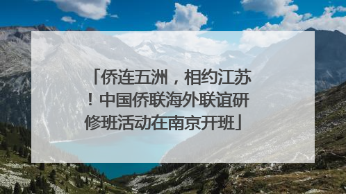 侨连五洲，相约江苏！中国侨联海外联谊研修班活动在南京开班