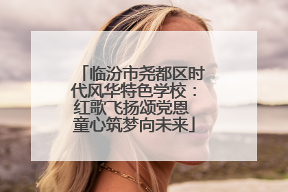 临汾市尧都区时代风华特色学校：红歌飞扬颂党恩 童心筑梦向未来