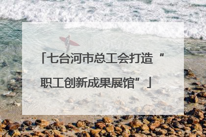 七台河市总工会打造“职工创新成果展馆”