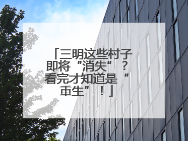 三明这些村子即将“消失”？看完才知道是“重生”！