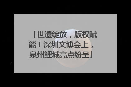 世遗绽放，版权赋能！深圳文博会上，泉州鲤城亮点纷呈