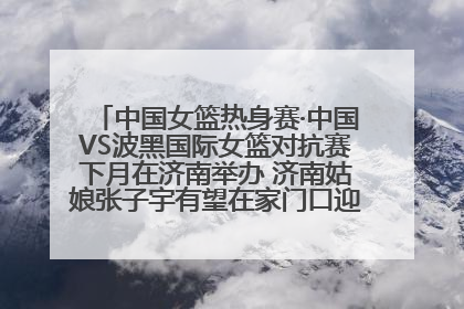 中国女篮热身赛·中国VS波黑国际女篮对抗赛下月在济南举办 济南姑娘张子宇有望在家门口迎来国家队首秀
