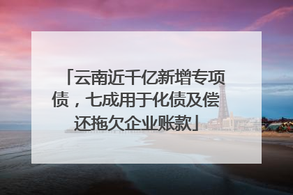 云南近千亿新增专项债，七成用于化债及偿还拖欠企业账款
