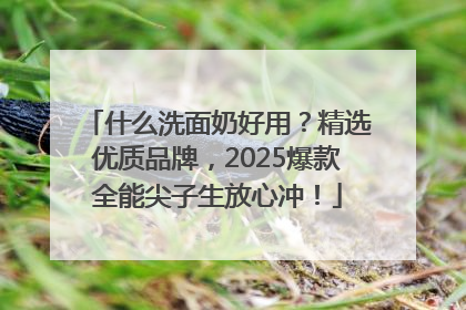 什么洗面奶好用？精选优质品牌，2025爆款全能尖子生放心冲！