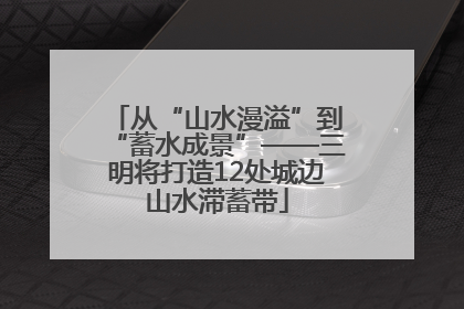 从“山水漫溢”到“蓄水成景”——三明将打造12处城边山水滞蓄带