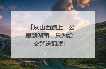 从山西跑上千公里到湖南，只为给交警送锦旗