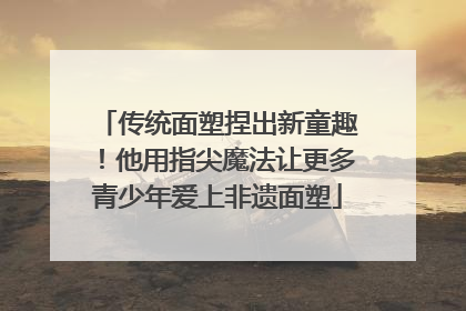 传统面塑捏出新童趣！他用指尖魔法让更多青少年爱上非遗面塑