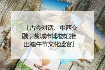 古今对话、中西交融，盐城市博物馆推出端午节文化盛宴