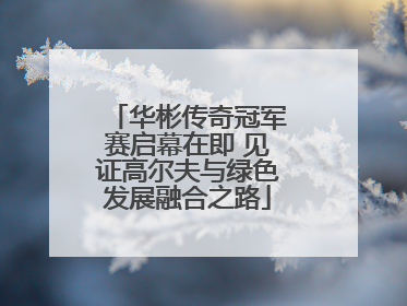 华彬传奇冠军赛启幕在即 见证高尔夫与绿色发展融合之路