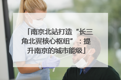 南京北站打造“长三角北翼核心枢纽”：提升南京的城市能级
