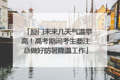 厦门未来几天气温攀高！高考期间考生要注意做好防暑降温工作